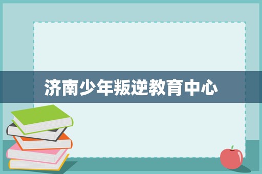 濟南少年叛逆教育中心 專業引導與科學管理，助力青春期成長