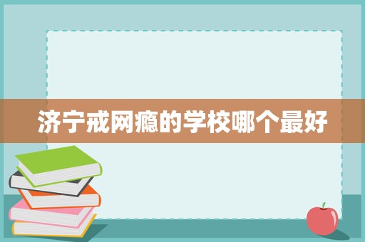 濟(jì)寧戒網(wǎng)癮學(xué)校選擇指南 聚焦科學(xué)教育與專(zhuān)業(yè)管理